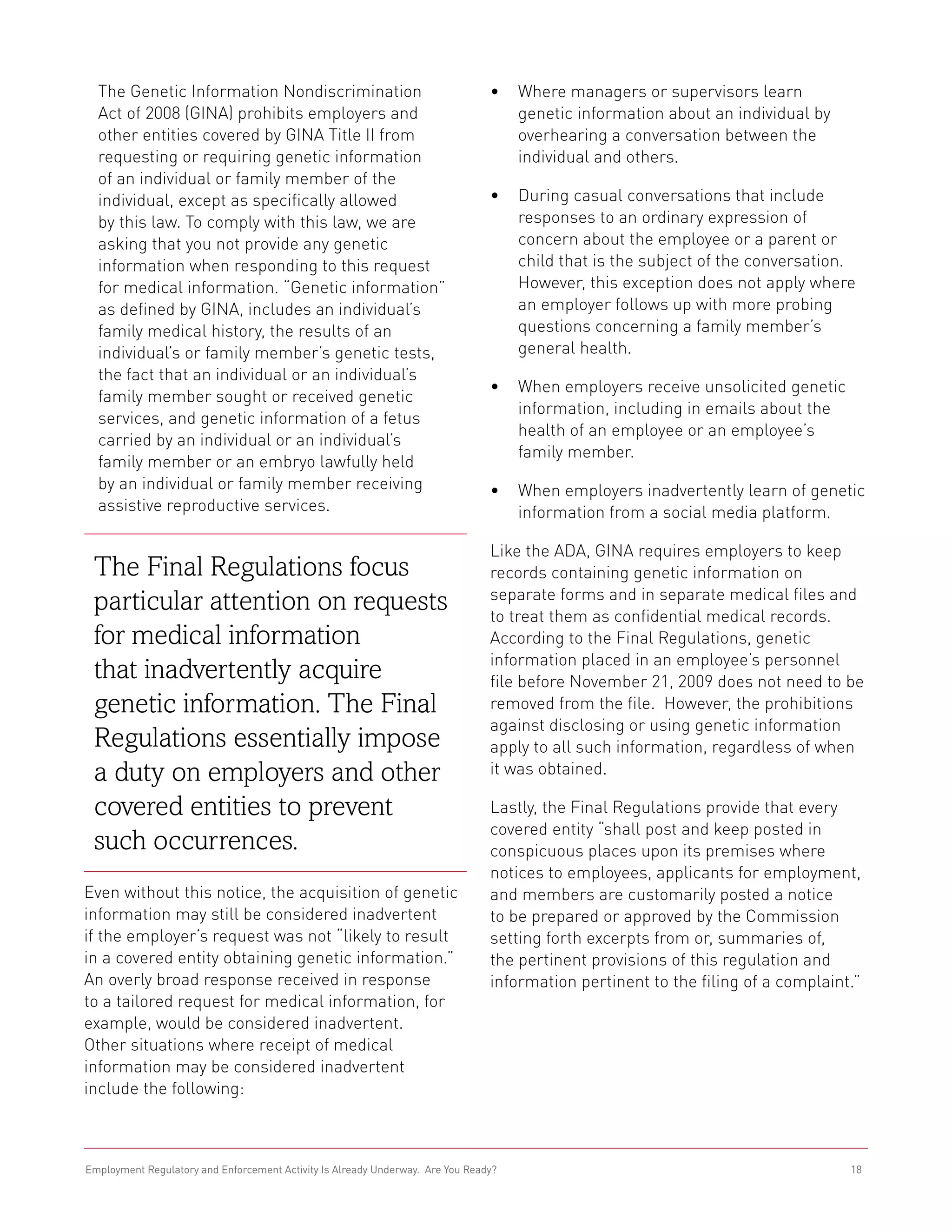 The Genetic Information Nondiscrimination                                     •	 Where managers or supervisors learn
  Act of 2008 (GINA) prohibits employers and                                       genetic information about an individual by
  other entities covered by GINA Title II from                                     overhearing a conversation between the
  requesting or requiring genetic information                                      individual and others.
  of an individual or family member of the
  individual, except as specifically allowed                                    •	 During casual conversations that include
  by this law. To comply with this law, we are                                     responses to an ordinary expression of
  asking that you not provide any genetic                                          concern about the employee or a parent or
  information when responding to this request                                      child that is the subject of the conversation.
  for medical information. “Genetic information”                                   However, this exception does not apply where
  as defined by GINA, includes an individual’s                                     an employer follows up with more probing
  family medical history, the results of an                                        questions concerning a family member’s
  individual’s or family member’s genetic tests,                                   general health.
  the fact that an individual or an individual’s
                                                                                •	 When employers receive unsolicited genetic
  family member sought or received genetic
                                                                                   information, including in emails about the
  services, and genetic information of a fetus
                                                                                   health of an employee or an employee’s
  carried by an individual or an individual’s
                                                                                   family member.
  family member or an embryo lawfully held
  by an individual or family member receiving                                   •	 When employers inadvertently learn of genetic
  assistive reproductive services.                                                 information from a social media platform.

                                                                                Like the ADA, GINA requires employers to keep
 The Final Regulations focus                                                    records containing genetic information on
                                                                                separate forms and in separate medical files and
 particular attention on requests                                               to treat them as confidential medical records.
 for medical information                                                        According to the Final Regulations, genetic
                                                                                information placed in an employee’s personnel
 that inadvertently acquire                                                     file before November 21, 2009 does not need to be
 genetic information. The Final                                                 removed from the file. However, the prohibitions
                                                                                against disclosing or using genetic information
 Regulations essentially impose                                                 apply to all such information, regardless of when
 a duty on employers and other                                                  it was obtained.

 covered entities to prevent                                                    Lastly, the Final Regulations provide that every
                                                                                covered entity “shall post and keep posted in
 such occurrences.                                                              conspicuous places upon its premises where
                                                                                notices to employees, applicants for employment,
Even without this notice, the acquisition of genetic                            and members are customarily posted a notice
information may still be considered inadvertent                                 to be prepared or approved by the Commission
if the employer’s request was not “likely to result                             setting forth excerpts from or, summaries of,
in a covered entity obtaining genetic information.”                             the pertinent provisions of this regulation and
An overly broad response received in response                                   information pertinent to the filing of a complaint.”
to a tailored request for medical information, for
example, would be considered inadvertent.
Other situations where receipt of medical
information may be considered inadvertent
include the following:



Employment Regulatory and Enforcement Activity Is Already Underway. Are You Ready?                                                18
 