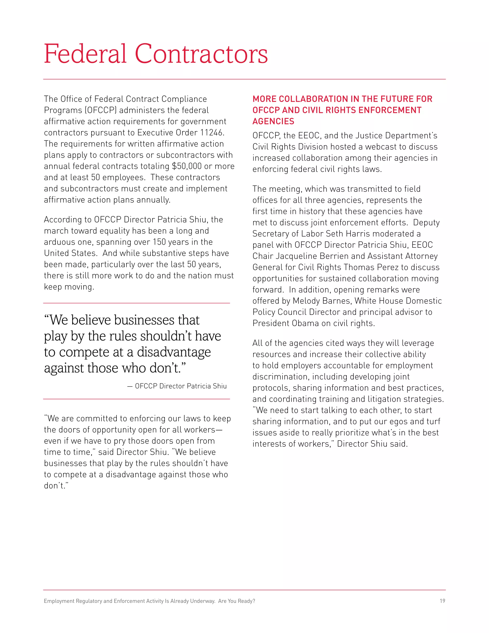 Federal Contractors
The Office of Federal Contract Compliance                                       More Collaboration in the Future for
Programs (OFCCP) administers the federal                                        OFCCP and Civil Rights Enforcement
affirmative action requirements for government                                  Agencies
contractors pursuant to Executive Order 11246.                                  OFCCP, the EEOC, and the Justice Department’s
The requirements for written affirmative action                                 Civil Rights Division hosted a webcast to discuss
plans apply to contractors or subcontractors with                               increased collaboration among their agencies in
annual federal contracts totaling $50,000 or more                               enforcing federal civil rights laws.
and at least 50 employees. These contractors
and subcontractors must create and implement                                    The meeting, which was transmitted to field
affirmative action plans annually.                                              offices for all three agencies, represents the
                                                                                first time in history that these agencies have
According to OFCCP Director Patricia Shiu, the                                  met to discuss joint enforcement efforts. Deputy
march toward equality has been a long and                                       Secretary of Labor Seth Harris moderated a
arduous one, spanning over 150 years in the                                     panel with OFCCP Director Patricia Shiu, EEOC
United States. And while substantive steps have                                 Chair Jacqueline Berrien and Assistant Attorney
been made, particularly over the last 50 years,                                 General for Civil Rights Thomas Perez to discuss
there is still more work to do and the nation must                              opportunities for sustained collaboration moving
keep moving.                                                                    forward. In addition, opening remarks were
                                                                                offered by Melody Barnes, White House Domestic
                                                                                Policy Council Director and principal advisor to
“We believe businesses that                                                     President Obama on civil rights.
play by the rules shouldn’t have                                                All of the agencies cited ways they will leverage
to compete at a disadvantage                                                    resources and increase their collective ability
against those who don’t.”                                                       to hold employers accountable for employment
                                                                                discrimination, including developing joint
                                — OFCCP Director Patricia Shiu                  protocols, sharing information and best practices,
                                                                                and coordinating training and litigation strategies.
                                                                                “We need to start talking to each other, to start
“We are committed to enforcing our laws to keep                                 sharing information, and to put our egos and turf
the doors of opportunity open for all workers—                                  issues aside to really prioritize what’s in the best
even if we have to pry those doors open from                                    interests of workers,” Director Shiu said.
time to time,” said Director Shiu. “We believe
businesses that play by the rules shouldn’t have
to compete at a disadvantage against those who
don’t.”




Employment Regulatory and Enforcement Activity Is Already Underway. Are You Ready?                                                  19
 