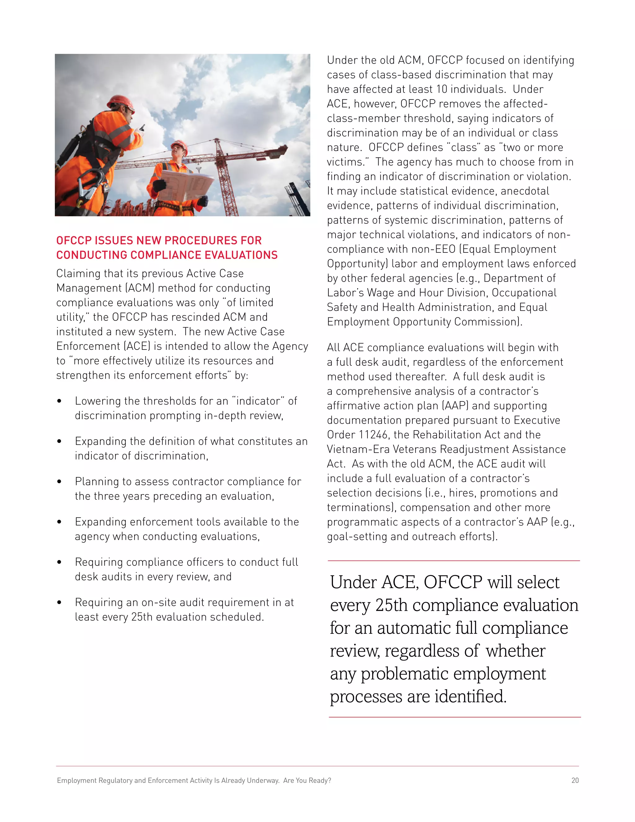 Under the old ACM, OFCCP focused on identifying
                                                                                cases of class-based discrimination that may
                                                                                have affected at least 10 individuals. Under
                                                                                ACE, however, OFCCP removes the affected-
                                                                                class-member threshold, saying indicators of
                                                                                discrimination may be of an individual or class
                                                                                nature. OFCCP defines “class” as “two or more
                                                                                victims.” The agency has much to choose from in
                                                                                finding an indicator of discrimination or violation.
                                                                                It may include statistical evidence, anecdotal
                                                                                evidence, patterns of individual discrimination,
                                                                                patterns of systemic discrimination, patterns of
                                                                                major technical violations, and indicators of non-
OFCCP Issues New Procedures for
                                                                                compliance with non-EEO (Equal Employment
Conducting Compliance Evaluations
                                                                                Opportunity) labor and employment laws enforced
Claiming that its previous Active Case                                          by other federal agencies (e.g., Department of
Management (ACM) method for conducting                                          Labor’s Wage and Hour Division, Occupational
compliance evaluations was only “of limited                                     Safety and Health Administration, and Equal
utility,” the OFCCP has rescinded ACM and                                       Employment Opportunity Commission).
instituted a new system. The new Active Case
Enforcement (ACE) is intended to allow the Agency                               All ACE compliance evaluations will begin with
to “more effectively utilize its resources and                                  a full desk audit, regardless of the enforcement
strengthen its enforcement efforts” by:                                         method used thereafter. A full desk audit is
                                                                                a comprehensive analysis of a contractor’s
•	 Lowering the thresholds for an “indicator” of                                affirmative action plan (AAP) and supporting
   discrimination prompting in-depth review,                                    documentation prepared pursuant to Executive
                                                                                Order 11246, the Rehabilitation Act and the
•	 Expanding the definition of what constitutes an
                                                                                Vietnam-Era Veterans Readjustment Assistance
   indicator of discrimination,
                                                                                Act. As with the old ACM, the ACE audit will
•	 Planning to assess contractor compliance for                                 include a full evaluation of a contractor’s
   the three years preceding an evaluation,                                     selection decisions (i.e., hires, promotions and
                                                                                terminations), compensation and other more
•	 Expanding enforcement tools available to the                                 programmatic aspects of a contractor’s AAP (e.g.,
   agency when conducting evaluations,                                          goal-setting and outreach efforts).

•	 Requiring compliance officers to conduct full
   desk audits in every review, and
                                                                                 Under ACE, OFCCP will select
•	 Requiring an on-site audit requirement in at                                  every 25th compliance evaluation
   least every 25th evaluation scheduled.
                                                                                 for an automatic full compliance
                                                                                 review, regardless of whether
                                                                                 any problematic employment
                                                                                 processes are identified.



Employment Regulatory and Enforcement Activity Is Already Underway. Are You Ready?                                                20
 
