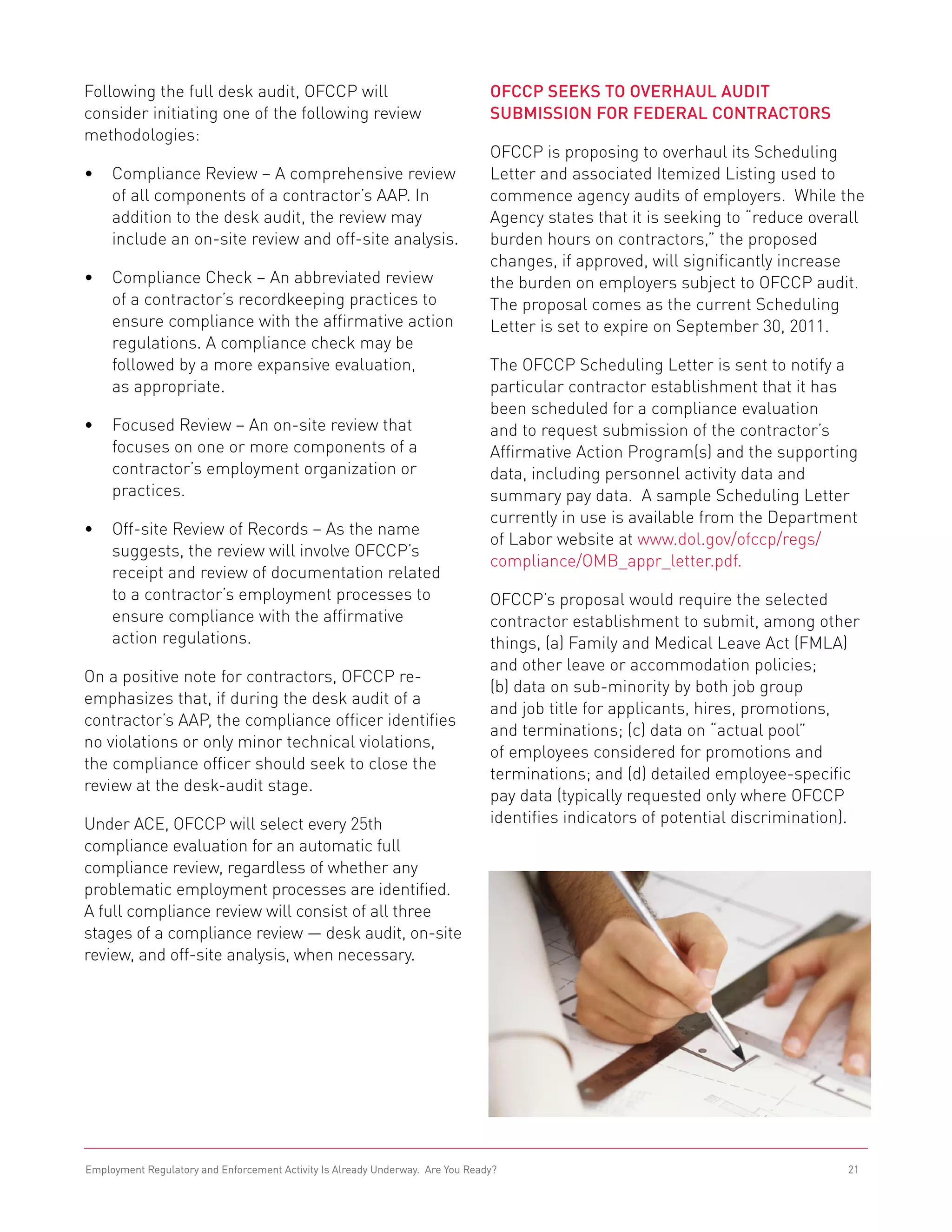 Following the full desk audit, OFCCP will                                       OFCCP Seeks to Overhaul Audit
consider initiating one of the following review                                 Submission for Federal Contractors
methodologies:
                                                                                OFCCP is proposing to overhaul its Scheduling
•	 Compliance Review – A comprehensive review                                   Letter and associated Itemized Listing used to
   of all components of a contractor’s AAP. In                                  commence agency audits of employers. While the
   addition to the desk audit, the review may                                   Agency states that it is seeking to “reduce overall
   include an on-site review and off-site analysis.                             burden hours on contractors,” the proposed
                                                                                changes, if approved, will significantly increase
•	 Compliance Check – An abbreviated review                                     the burden on employers subject to OFCCP audit.
   of a contractor’s recordkeeping practices to                                 The proposal comes as the current Scheduling
   ensure compliance with the affirmative action                                Letter is set to expire on September 30, 2011.
   regulations. A compliance check may be
   followed by a more expansive evaluation,                                     The OFCCP Scheduling Letter is sent to notify a
   as appropriate.                                                              particular contractor establishment that it has
                                                                                been scheduled for a compliance evaluation
•	 Focused Review – An on-site review that                                      and to request submission of the contractor’s
   focuses on one or more components of a                                       Affirmative Action Program(s) and the supporting
   contractor’s employment organization or                                      data, including personnel activity data and
   practices.                                                                   summary pay data. A sample Scheduling Letter
                                                                                currently in use is available from the Department
•	 Off-site Review of Records – As the name
                                                                                of Labor website at www.dol.gov/ofccp/regs/
   suggests, the review will involve OFCCP’s
                                                                                compliance/OMB_appr_letter.pdf.
   receipt and review of documentation related
   to a contractor’s employment processes to                                    OFCCP’s proposal would require the selected
   ensure compliance with the affirmative                                       contractor establishment to submit, among other
   action regulations.                                                          things, (a) Family and Medical Leave Act (FMLA)
                                                                                and other leave or accommodation policies;
On a positive note for contractors, OFCCP re-
                                                                                (b) data on sub-minority by both job group
emphasizes that, if during the desk audit of a
                                                                                and job title for applicants, hires, promotions,
contractor’s AAP, the compliance officer identifies
                                                                                and terminations; (c) data on “actual pool”
no violations or only minor technical violations,
                                                                                of employees considered for promotions and
the compliance officer should seek to close the
                                                                                terminations; and (d) detailed employee-specific
review at the desk-audit stage.
                                                                                pay data (typically requested only where OFCCP
Under ACE, OFCCP will select every 25th                                         identifies indicators of potential discrimination).
compliance evaluation for an automatic full
compliance review, regardless of whether any
problematic employment processes are identified.
A full compliance review will consist of all three
stages of a compliance review — desk audit, on-site
review, and off-site analysis, when necessary.




Employment Regulatory and Enforcement Activity Is Already Underway. Are You Ready?                                               21
 