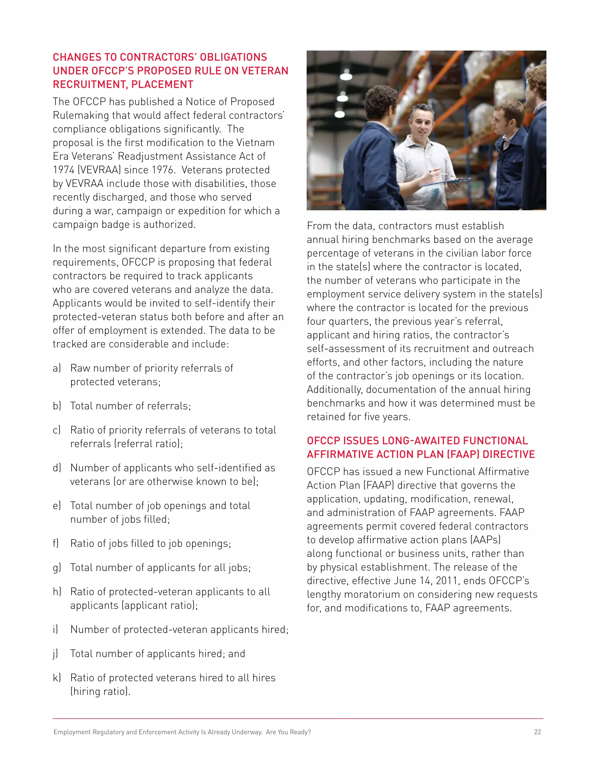 Changes to Contractors’ Obligations
under OFCCP’s Proposed Rule on Veteran 	
Recruitment, Placement
The OFCCP has published a Notice of Proposed
Rulemaking that would affect federal contractors’
compliance obligations significantly. The
proposal is the first modification to the Vietnam
Era Veterans’ Readjustment Assistance Act of
1974 (VEVRAA) since 1976. Veterans protected
by VEVRAA include those with disabilities, those
recently discharged, and those who served
during a war, campaign or expedition for which a
campaign badge is authorized.                                                   From the data, contractors must establish
                                                                                annual hiring benchmarks based on the average
In the most significant departure from existing                                 percentage of veterans in the civilian labor force
requirements, OFCCP is proposing that federal                                   in the state(s) where the contractor is located,
contractors be required to track applicants                                     the number of veterans who participate in the
who are covered veterans and analyze the data.                                  employment service delivery system in the state(s)
Applicants would be invited to self-identify their                              where the contractor is located for the previous
protected-veteran status both before and after an                               four quarters, the previous year’s referral,
offer of employment is extended. The data to be                                 applicant and hiring ratios, the contractor’s
tracked are considerable and include:                                           self-assessment of its recruitment and outreach
                                                                                efforts, and other factors, including the nature
a) 	 aw number of priority referrals of
    R
                                                                                of the contractor’s job openings or its location.
    protected veterans;
                                                                                Additionally, documentation of the annual hiring
b) 	 Total number of referrals;                                                 benchmarks and how it was determined must be
                                                                                retained for five years.
c) 	
    Ratio of priority referrals of veterans to total
    referrals (referral ratio);                                                 OFCCP Issues Long-Awaited Functional
                                                                                Affirmative Action Plan (FAAP) Directive
d) 	
    Number of applicants who self-identified as                                 OFCCP has issued a new Functional Affirmative
    veterans (or are otherwise known to be);                                    Action Plan (FAAP) directive that governs the
                                                                                application, updating, modification, renewal,
e) 	
    Total number of job openings and total
                                                                                and administration of FAAP agreements. FAAP
    number of jobs filled;
                                                                                agreements permit covered federal contractors
f) 	 Ratio of jobs filled to job openings;                                      to develop affirmative action plans (AAPs)
                                                                                along functional or business units, rather than
g) 	 Total number of applicants for all jobs;                                   by physical establishment. The release of the
                                                                                directive, effective June 14, 2011, ends OFCCP’s
h) 	
    Ratio of protected-veteran applicants to all                                lengthy moratorium on considering new requests
    applicants (applicant ratio);                                               for, and modifications to, FAAP agreements.

i) 	 Number of protected-veteran applicants hired;

j) 	 Total number of applicants hired; and

k) 	
    Ratio of protected veterans hired to all hires
    (hiring ratio).


Employment Regulatory and Enforcement Activity Is Already Underway. Are You Ready?                                              22
 