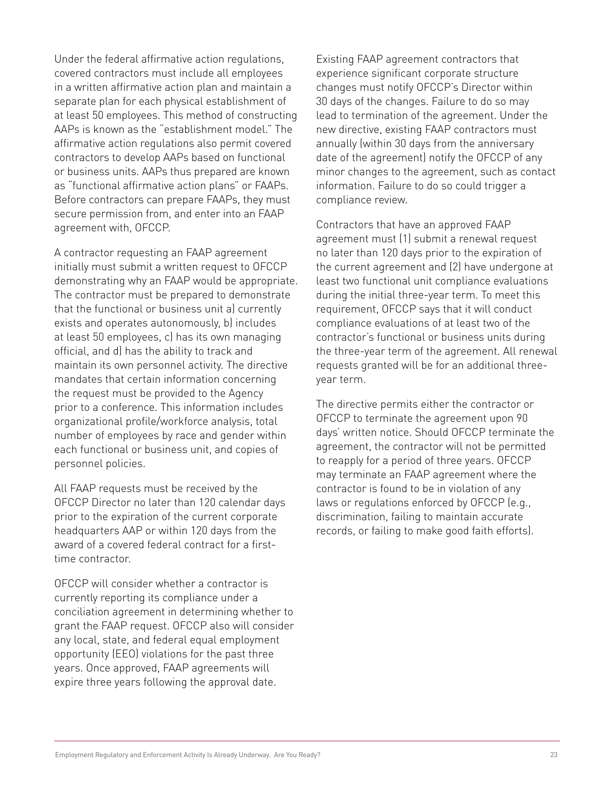 Under the federal affirmative action regulations,                               Existing FAAP agreement contractors that
covered contractors must include all employees                                  experience significant corporate structure
in a written affirmative action plan and maintain a                             changes must notify OFCCP’s Director within
separate plan for each physical establishment of                                30 days of the changes. Failure to do so may
at least 50 employees. This method of constructing                              lead to termination of the agreement. Under the
AAPs is known as the “establishment model.” The                                 new directive, existing FAAP contractors must
affirmative action regulations also permit covered                              annually (within 30 days from the anniversary
contractors to develop AAPs based on functional                                 date of the agreement) notify the OFCCP of any
or business units. AAPs thus prepared are known                                 minor changes to the agreement, such as contact
as “functional affirmative action plans” or FAAPs.                              information. Failure to do so could trigger a
Before contractors can prepare FAAPs, they must                                 compliance review.
secure permission from, and enter into an FAAP
agreement with, OFCCP.                                                          Contractors that have an approved FAAP
                                                                                agreement must (1) submit a renewal request
A contractor requesting an FAAP agreement                                       no later than 120 days prior to the expiration of
initially must submit a written request to OFCCP                                the current agreement and (2) have undergone at
demonstrating why an FAAP would be appropriate.                                 least two functional unit compliance evaluations
The contractor must be prepared to demonstrate                                  during the initial three-year term. To meet this
that the functional or business unit a) currently                               requirement, OFCCP says that it will conduct
exists and operates autonomously, b) includes                                   compliance evaluations of at least two of the
at least 50 employees, c) has its own managing                                  contractor’s functional or business units during
official, and d) has the ability to track and                                   the three-year term of the agreement. All renewal
maintain its own personnel activity. The directive                              requests granted will be for an additional three-
mandates that certain information concerning                                    year term.
the request must be provided to the Agency
prior to a conference. This information includes                                The directive permits either the contractor or
organizational profile/workforce analysis, total                                OFCCP to terminate the agreement upon 90
number of employees by race and gender within                                   days’ written notice. Should OFCCP terminate the
each functional or business unit, and copies of                                 agreement, the contractor will not be permitted
personnel policies.                                                             to reapply for a period of three years. OFCCP
                                                                                may terminate an FAAP agreement where the
All FAAP requests must be received by the                                       contractor is found to be in violation of any
OFCCP Director no later than 120 calendar days                                  laws or regulations enforced by OFCCP (e.g.,
prior to the expiration of the current corporate                                discrimination, failing to maintain accurate
headquarters AAP or within 120 days from the                                    records, or failing to make good faith efforts).
award of a covered federal contract for a first-
time contractor.

OFCCP will consider whether a contractor is
currently reporting its compliance under a
conciliation agreement in determining whether to
grant the FAAP request. OFCCP also will consider
any local, state, and federal equal employment
opportunity (EEO) violations for the past three
years. Once approved, FAAP agreements will
expire three years following the approval date.




Employment Regulatory and Enforcement Activity Is Already Underway. Are You Ready?                                             23
 