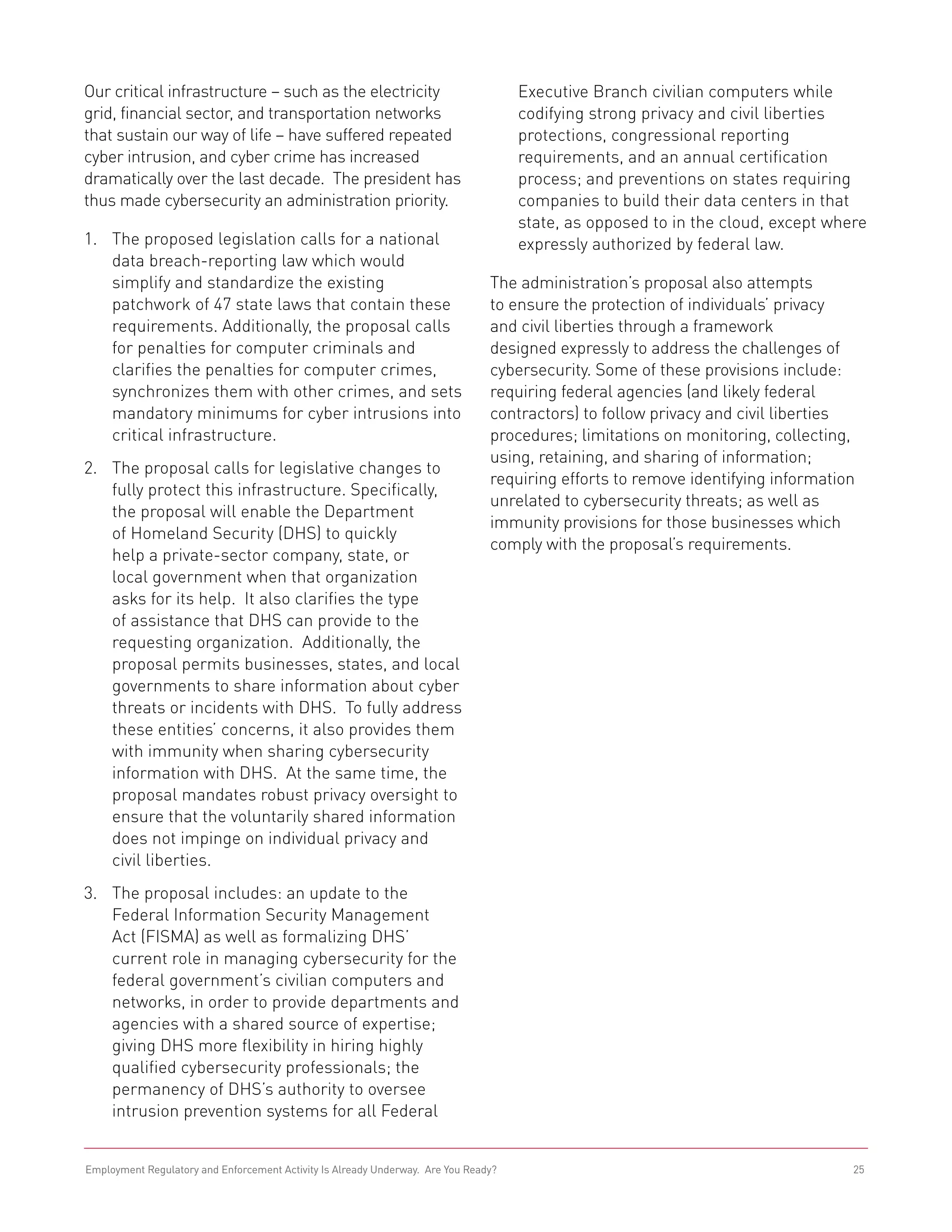 Our critical infrastructure – such as the electricity                                Executive Branch civilian computers while
grid, financial sector, and transportation networks                                  codifying strong privacy and civil liberties
that sustain our way of life – have suffered repeated                                protections, congressional reporting
cyber intrusion, and cyber crime has increased                                       requirements, and an annual certification
dramatically over the last decade. The president has                                 process; and preventions on states requiring
thus made cybersecurity an administration priority.                                  companies to build their data centers in that
                                                                                     state, as opposed to in the cloud, except where
1.	 The proposed legislation calls for a national                                    expressly authorized by federal law.
    data breach-reporting law which would
    simplify and standardize the existing                                       The administration’s proposal also attempts
    patchwork of 47 state laws that contain these                               to ensure the protection of individuals’ privacy
    requirements. Additionally, the proposal calls                              and civil liberties through a framework
    for penalties for computer criminals and                                    designed expressly to address the challenges of
    clarifies the penalties for computer crimes,                                cybersecurity. Some of these provisions include:
    synchronizes them with other crimes, and sets                               requiring federal agencies (and likely federal
    mandatory minimums for cyber intrusions into                                contractors) to follow privacy and civil liberties
    critical infrastructure.                                                    procedures; limitations on monitoring, collecting,
                                                                                using, retaining, and sharing of information;
2.	 The proposal calls for legislative changes to
                                                                                requiring efforts to remove identifying information
    fully protect this infrastructure. Specifically,
                                                                                unrelated to cybersecurity threats; as well as
    the proposal will enable the Department
                                                                                immunity provisions for those businesses which
    of Homeland Security (DHS) to quickly
                                                                                comply with the proposal’s requirements.
    help a private-sector company, state, or
    local government when that organization
    asks for its help. It also clarifies the type
    of assistance that DHS can provide to the
    requesting organization. Additionally, the
    proposal permits businesses, states, and local
    governments to share information about cyber
    threats or incidents with DHS. To fully address
    these entities’ concerns, it also provides them
    with immunity when sharing cybersecurity
    information with DHS. At the same time, the
    proposal mandates robust privacy oversight to
    ensure that the voluntarily shared information
    does not impinge on individual privacy and
    civil liberties.
3.	 The proposal includes: an update to the
    Federal Information Security Management
    Act (FISMA) as well as formalizing DHS’
    current role in managing cybersecurity for the
    federal government’s civilian computers and
    networks, in order to provide departments and
    agencies with a shared source of expertise;
    giving DHS more flexibility in hiring highly
    qualified cybersecurity professionals; the
    permanency of DHS’s authority to oversee
    intrusion prevention systems for all Federal


Employment Regulatory and Enforcement Activity Is Already Underway. Are You Ready?                                                25
 