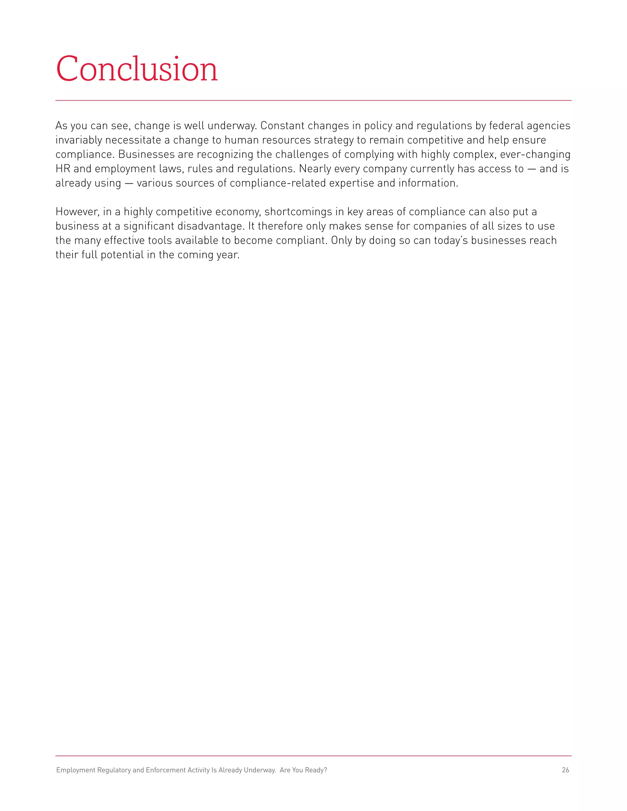 Conclusion
As you can see, change is well underway. Constant changes in policy and regulations by federal agencies
invariably necessitate a change to human resources strategy to remain competitive and help ensure
compliance. Businesses are recognizing the challenges of complying with highly complex, ever-changing
HR and employment laws, rules and regulations. Nearly every company currently has access to — and is
already using — various sources of compliance-related expertise and information.

However, in a highly competitive economy, shortcomings in key areas of compliance can also put a
business at a significant disadvantage. It therefore only makes sense for companies of all sizes to use
the many effective tools available to become compliant. Only by doing so can today’s businesses reach
their full potential in the coming year.




Employment Regulatory and Enforcement Activity Is Already Underway. Are You Ready?                        26
 