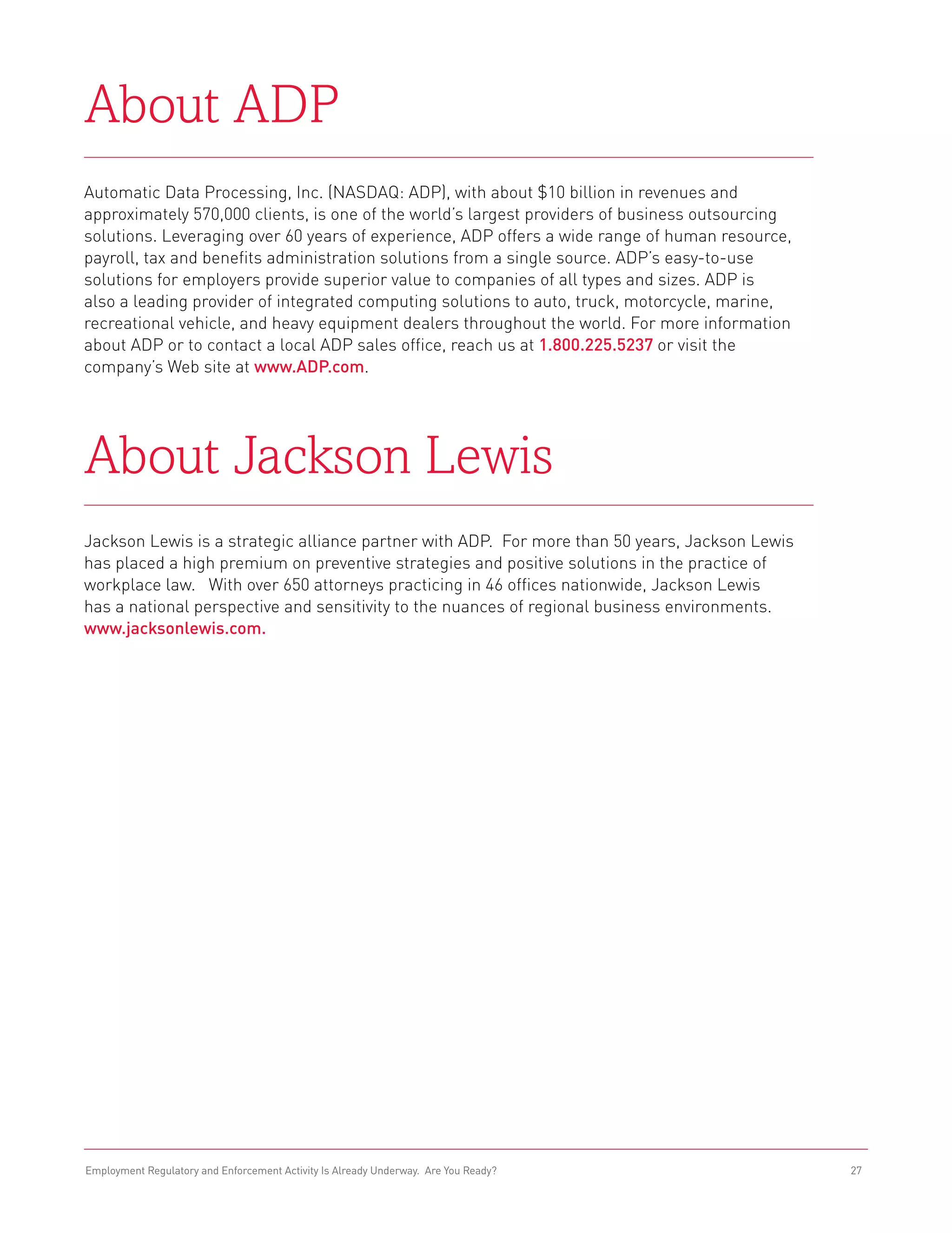 About ADP
Automatic Data Processing, Inc. (Nasdaq: ADP), with about $10 billion in revenues and
approximately 570,000 clients, is one of the world’s largest providers of business outsourcing
solutions. Leveraging over 60 years of experience, ADP offers a wide range of human resource,
payroll, tax and benefits administration solutions from a single source. ADP’s easy-to-use
solutions for employers provide superior value to companies of all types and sizes. ADP is
also a leading provider of integrated computing solutions to auto, truck, motorcycle, marine,
recreational vehicle, and heavy equipment dealers throughout the world. For more information
about ADP or to contact a local ADP sales office, reach us at 1.800.225.5237 or visit the
company’s Web site at www.ADP.com.




About Jackson Lewis
Jackson Lewis is a strategic alliance partner with ADP. For more than 50 years, Jackson Lewis
has placed a high premium on preventive strategies and positive solutions in the practice of
workplace law. With over 650 attorneys practicing in 46 offices nationwide, Jackson Lewis
has a national perspective and sensitivity to the nuances of regional business environments.
www.jacksonlewis.com.




Employment Regulatory and Enforcement Activity Is Already Underway. Are You Ready?               27
 