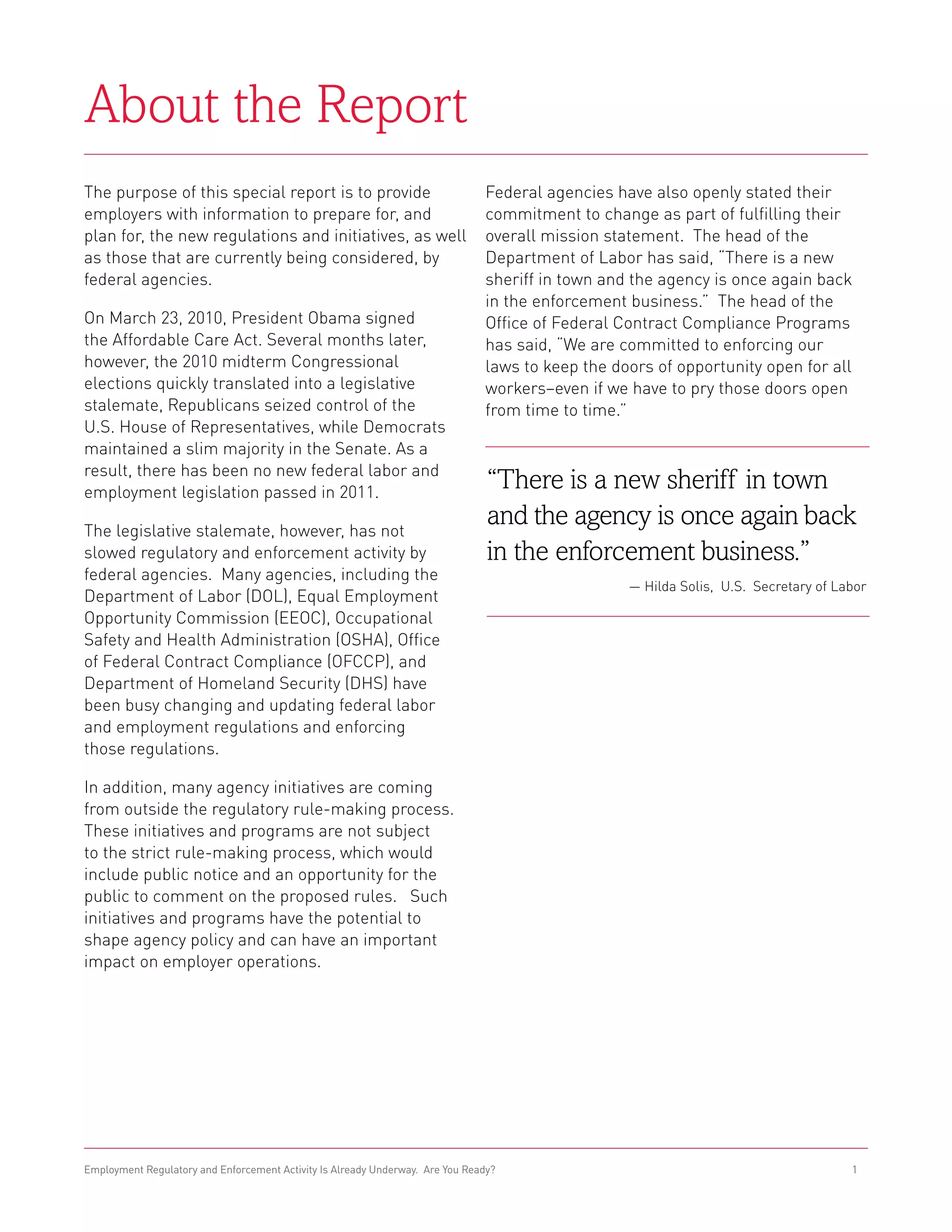 About the Report
The purpose of this special report is to provide                               Federal agencies have also openly stated their
employers with information to prepare for, and                                 commitment to change as part of fulfilling their
plan for, the new regulations and initiatives, as well                         overall mission statement. The head of the
as those that are currently being considered, by                               Department of Labor has said, “There is a new
federal agencies.                                                              sheriff in town and the agency is once again back
                                                                               in the enforcement business.” The head of the
On March 23, 2010, President Obama signed                                      Office of Federal Contract Compliance Programs
the Affordable Care Act. Several months later,                                 has said, “We are committed to enforcing our
however, the 2010 midterm Congressional                                        laws to keep the doors of opportunity open for all
elections quickly translated into a legislative                                workers–even if we have to pry those doors open
stalemate, Republicans seized control of the                                   from time to time.”
U.S. House of Representatives, while Democrats
maintained a slim majority in the Senate. As a
result, there has been no new federal labor and
employment legislation passed in 2011.
                                                                                “There is a new sheriff in town
The legislative stalemate, however, has not
                                                                                and the agency is once again back
slowed regulatory and enforcement activity by                                   in the enforcement business.”
federal agencies. Many agencies, including the
                                                                                                  — Hilda Solis, U.S. Secretary of Labor
Department of Labor (DOL), Equal Employment
Opportunity Commission (EEOC), Occupational
Safety and Health Administration (OSHA), Office
of Federal Contract Compliance (OFCCP), and
Department of Homeland Security (DHS) have
been busy changing and updating federal labor
and employment regulations and enforcing
those regulations.

In addition, many agency initiatives are coming
from outside the regulatory rule-making process.
These initiatives and programs are not subject
to the strict rule-making process, which would
include public notice and an opportunity for the
public to comment on the proposed rules. Such
initiatives and programs have the potential to
shape agency policy and can have an important
impact on employer operations.




Employment Regulatory and Enforcement Activity Is Already Underway. Are You Ready?                                                   1
 