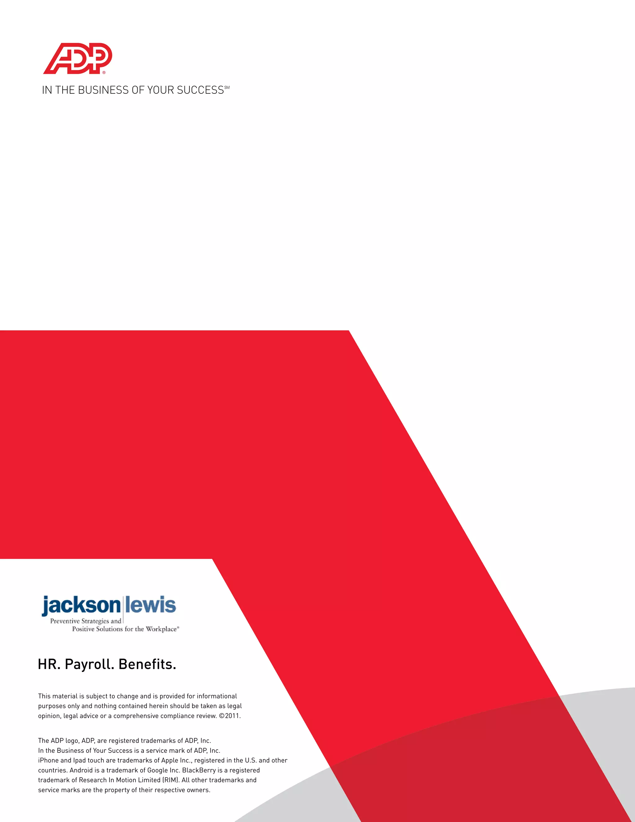 HR. Payroll. Benefits.

This material is subject to change and is provided for informational
purposes only and nothing contained herein should be taken as legal
opinion, legal advice or a comprehensive compliance review. ©2011.


The ADP logo, ADP, are registered trademarks of ADP, Inc.
In the Business of Your Success is a service mark of ADP, Inc.
iPhone and Ipad touch are trademarks of Apple Inc., registered in the U.S. and other
countries. Android is a trademark of Google Inc. BlackBerry is a registered
trademark of Research In Motion Limited (RIM). All other trademarks and
service marks are the property of their respective owners.
 