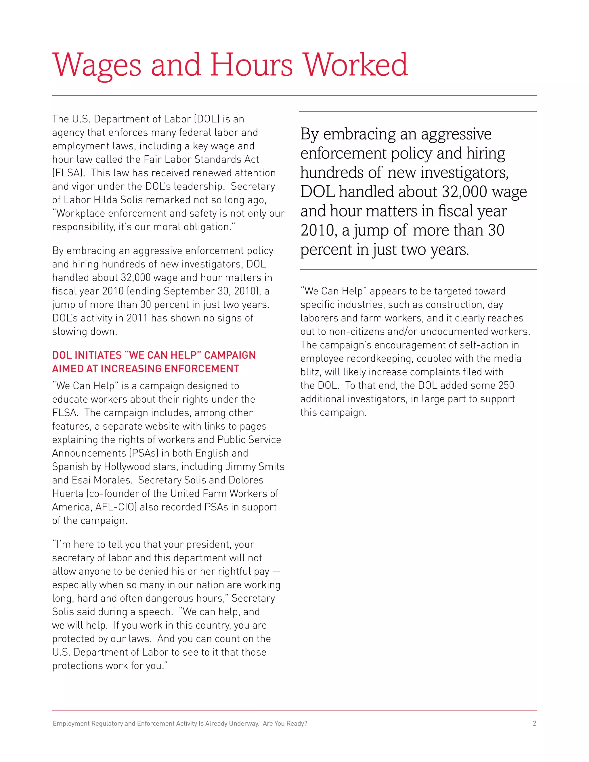 Wages and Hours Worked
The U.S. Department of Labor (DOL) is an
agency that enforces many federal labor and                                    By embracing an aggressive
employment laws, including a key wage and
hour law called the Fair Labor Standards Act                                   enforcement policy and hiring
(FLSA). This law has received renewed attention                                hundreds of new investigators,
and vigor under the DOL’s leadership. Secretary
of Labor Hilda Solis remarked not so long ago,
                                                                               DOL handled about 32,000 wage
“Workplace enforcement and safety is not only our                              and hour matters in fiscal year
responsibility, it’s our moral obligation.”
                                                                               2010, a jump of more than 30
By embracing an aggressive enforcement policy                                  percent in just two years.
and hiring hundreds of new investigators, DOL
handled about 32,000 wage and hour matters in
fiscal year 2010 (ending September 30, 2010), a                                “We Can Help” appears to be targeted toward
jump of more than 30 percent in just two years.                                specific industries, such as construction, day
DOL’s activity in 2011 has shown no signs of                                   laborers and farm workers, and it clearly reaches
slowing down.                                                                  out to non-citizens and/or undocumented workers.
                                                                               The campaign’s encouragement of self-action in
DOL Initiates “We Can Help” Campaign                                           employee recordkeeping, coupled with the media
Aimed at Increasing Enforcement                                                blitz, will likely increase complaints filed with
“We Can Help” is a campaign designed to                                        the DOL. To that end, the DOL added some 250
educate workers about their rights under the                                   additional investigators, in large part to support
FLSA. The campaign includes, among other                                       this campaign.
features, a separate website with links to pages
explaining the rights of workers and Public Service
Announcements (PSAs) in both English and
Spanish by Hollywood stars, including Jimmy Smits
and Esai Morales. Secretary Solis and Dolores
Huerta (co-founder of the United Farm Workers of
America, AFL-CIO) also recorded PSAs in support
of the campaign.

“I’m here to tell you that your president, your
secretary of labor and this department will not
allow anyone to be denied his or her rightful pay —
especially when so many in our nation are working
long, hard and often dangerous hours,” Secretary
Solis said during a speech. “We can help, and
we will help. If you work in this country, you are
protected by our laws. And you can count on the
U.S. Department of Labor to see to it that those
protections work for you.”




Employment Regulatory and Enforcement Activity Is Already Underway. Are You Ready?                                                  2
 