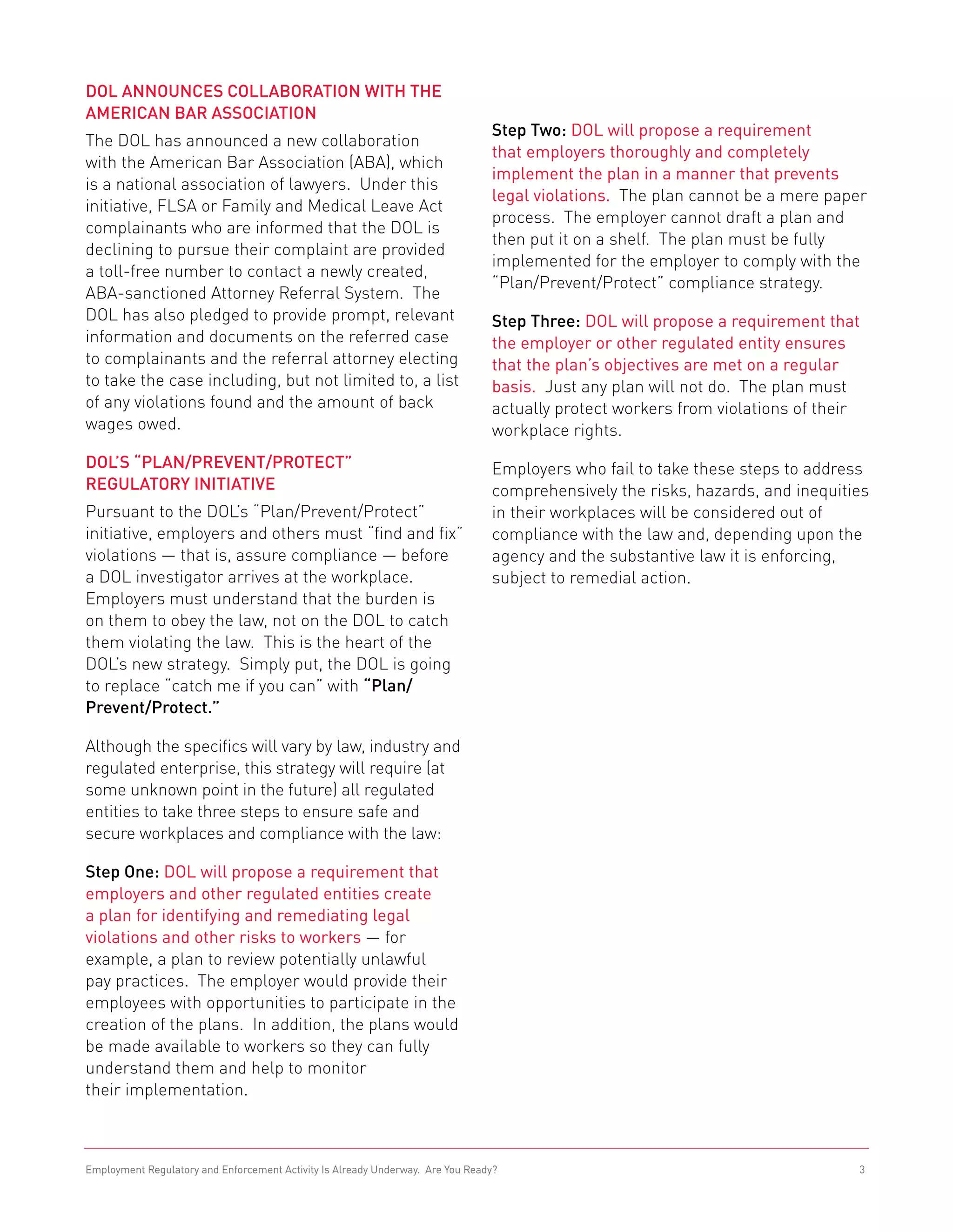 DOL Announces Collaboration with the
American Bar Association
                                                                                Step Two: DOL will propose a requirement
The DOL has announced a new collaboration
                                                                                that employers thoroughly and completely
with the American Bar Association (ABA), which
                                                                                implement the plan in a manner that prevents
is a national association of lawyers. Under this
                                                                                legal violations. The plan cannot be a mere paper
initiative, FLSA or Family and Medical Leave Act
                                                                                process. The employer cannot draft a plan and
complainants who are informed that the DOL is
                                                                                then put it on a shelf. The plan must be fully
declining to pursue their complaint are provided
                                                                                implemented for the employer to comply with the
a toll-free number to contact a newly created,
                                                                                “Plan/Prevent/Protect” compliance strategy.
ABA-sanctioned Attorney Referral System. The
DOL has also pledged to provide prompt, relevant                                Step Three: DOL will propose a requirement that
information and documents on the referred case                                  the employer or other regulated entity ensures
to complainants and the referral attorney electing                              that the plan’s objectives are met on a regular
to take the case including, but not limited to, a list                          basis. Just any plan will not do. The plan must
of any violations found and the amount of back                                  actually protect workers from violations of their
wages owed.                                                                     workplace rights.
DOL’s “Plan/Prevent/Protect”                                                    Employers who fail to take these steps to address
Regulatory Initiative                                                           comprehensively the risks, hazards, and inequities
Pursuant to the DOL’s “Plan/Prevent/Protect”                                    in their workplaces will be considered out of
initiative, employers and others must “find and fix”                            compliance with the law and, depending upon the
violations — that is, assure compliance — before                                agency and the substantive law it is enforcing,
a DOL investigator arrives at the workplace.                                    subject to remedial action.	
Employers must understand that the burden is
on them to obey the law, not on the DOL to catch
them violating the law. This is the heart of the
DOL’s new strategy. Simply put, the DOL is going
to replace “catch me if you can” with “Plan/
Prevent/Protect.”

Although the specifics will vary by law, industry and
regulated enterprise, this strategy will require (at
some unknown point in the future) all regulated
entities to take three steps to ensure safe and
secure workplaces and compliance with the law:

Step One: DOL will propose a requirement that
employers and other regulated entities create
a plan for identifying and remediating legal
violations and other risks to workers — for
example, a plan to review potentially unlawful
pay practices. The employer would provide their
employees with opportunities to participate in the
creation of the plans. In addition, the plans would
be made available to workers so they can fully
understand them and help to monitor
their implementation.



Employment Regulatory and Enforcement Activity Is Already Underway. Are You Ready?                                              3
 