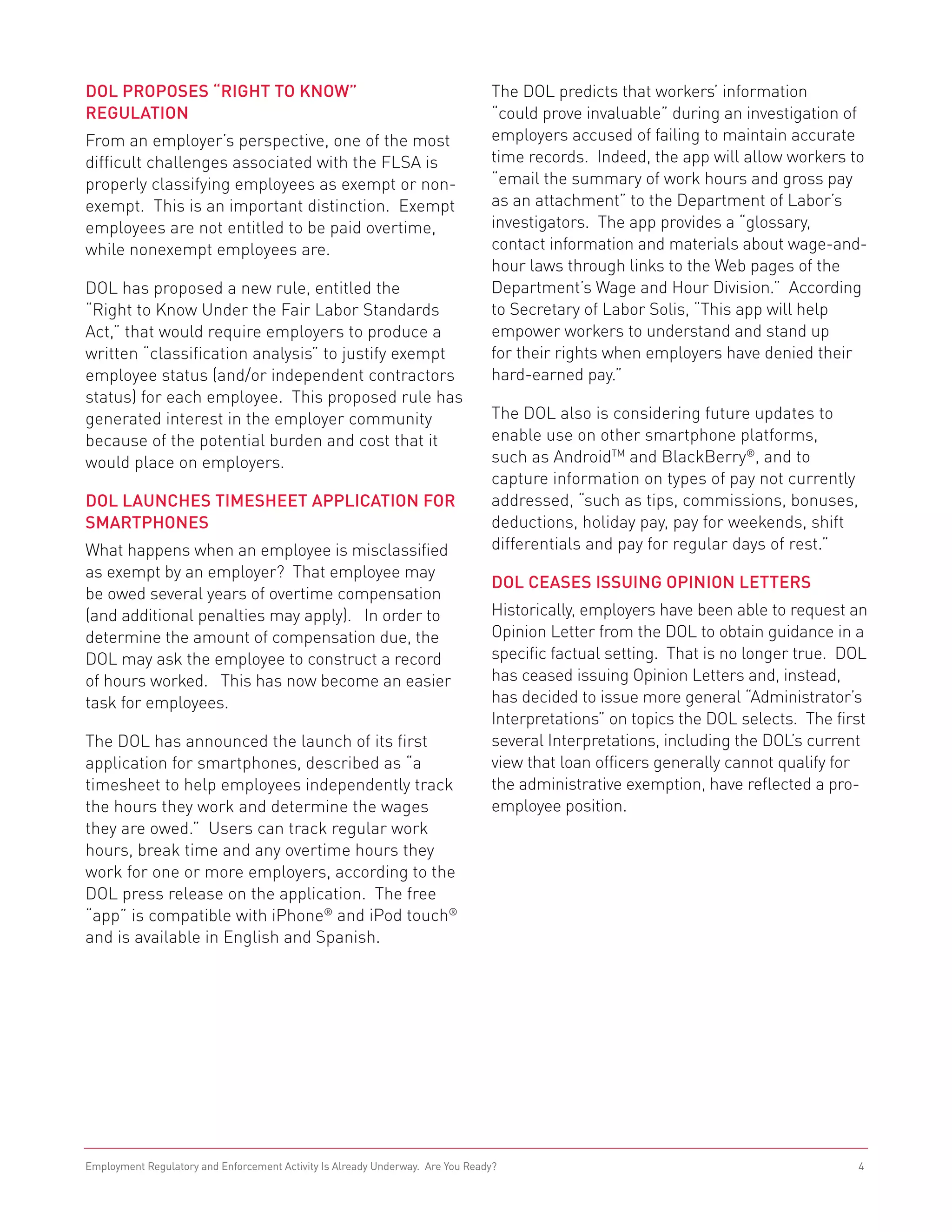 DOL Proposes “Right to Know”                                                    The DOL predicts that workers’ information
Regulation                                                                      “could prove invaluable” during an investigation of
From an employer’s perspective, one of the most                                 employers accused of failing to maintain accurate
difficult challenges associated with the FLSA is                                time records. Indeed, the app will allow workers to
properly classifying employees as exempt or non-                                “email the summary of work hours and gross pay
exempt. This is an important distinction. Exempt                                as an attachment” to the Department of Labor’s
employees are not entitled to be paid overtime,                                 investigators. The app provides a “glossary,
while nonexempt employees are.                                                  contact information and materials about wage-and-
                                                                                hour laws through links to the Web pages of the
DOL has proposed a new rule, entitled the                                       Department’s Wage and Hour Division.” According
“Right to Know Under the Fair Labor Standards                                   to Secretary of Labor Solis, “This app will help
Act,” that would require employers to produce a                                 empower workers to understand and stand up
written “classification analysis” to justify exempt                             for their rights when employers have denied their
employee status (and/or independent contractors                                 hard-earned pay.”
status) for each employee. This proposed rule has
generated interest in the employer community                                    The DOL also is considering future updates to
because of the potential burden and cost that it                                enable use on other smartphone platforms,
would place on employers.                                                       such as AndroidTM and BlackBerry®, and to
                                                                                capture information on types of pay not currently
DOL Launches Timesheet Application for                                          addressed, “such as tips, commissions, bonuses,
Smartphones                                                                     deductions, holiday pay, pay for weekends, shift
What happens when an employee is misclassified                                  differentials and pay for regular days of rest.”
as exempt by an employer? That employee may
                                                                                DOL Ceases Issuing Opinion Letters
be owed several years of overtime compensation
(and additional penalties may apply). In order to                               Historically, employers have been able to request an
determine the amount of compensation due, the                                   Opinion Letter from the DOL to obtain guidance in a
DOL may ask the employee to construct a record                                  specific factual setting. That is no longer true. DOL
of hours worked. This has now become an easier                                  has ceased issuing Opinion Letters and, instead,
task for employees.                                                             has decided to issue more general “Administrator’s
                                                                                Interpretations” on topics the DOL selects. The first
The DOL has announced the launch of its first                                   several Interpretations, including the DOL’s current
application for smartphones, described as “a                                    view that loan officers generally cannot qualify for
timesheet to help employees independently track                                 the administrative exemption, have reflected a pro-
the hours they work and determine the wages                                     employee position.
they are owed.” Users can track regular work
hours, break time and any overtime hours they
work for one or more employers, according to the
DOL press release on the application. The free
“app” is compatible with iPhone® and iPod touch®
and is available in English and Spanish.




Employment Regulatory and Enforcement Activity Is Already Underway. Are You Ready?                                                  4
 