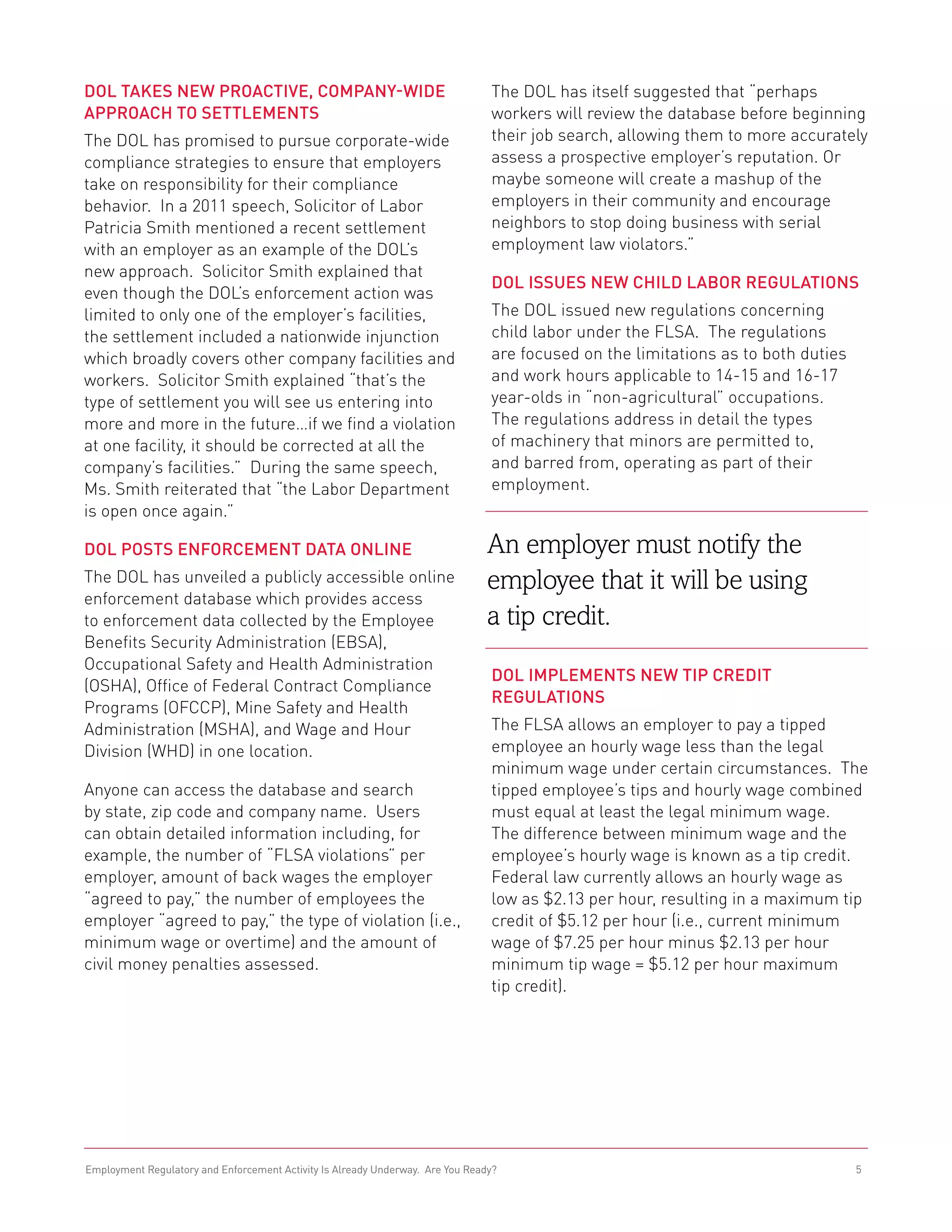 DOL Takes New Proactive, Company-Wide                                           The DOL has itself suggested that “perhaps
Approach to Settlements                                                         workers will review the database before beginning
The DOL has promised to pursue corporate-wide                                   their job search, allowing them to more accurately
compliance strategies to ensure that employers                                  assess a prospective employer’s reputation. Or
take on responsibility for their compliance                                     maybe someone will create a mashup of the
behavior. In a 2011 speech, Solicitor of Labor                                  employers in their community and encourage
Patricia Smith mentioned a recent settlement                                    neighbors to stop doing business with serial
with an employer as an example of the DOL’s                                     employment law violators.”
new approach. Solicitor Smith explained that
                                                                                DOL Issues New Child Labor Regulations
even though the DOL’s enforcement action was
limited to only one of the employer’s facilities,                               The DOL issued new regulations concerning
the settlement included a nationwide injunction                                 child labor under the FLSA. The regulations
which broadly covers other company facilities and                               are focused on the limitations as to both duties
workers. Solicitor Smith explained “that’s the                                  and work hours applicable to 14-15 and 16-17
type of settlement you will see us entering into                                year-olds in “non-agricultural” occupations.
more and more in the future…if we find a violation                              The regulations address in detail the types
at one facility, it should be corrected at all the                              of machinery that minors are permitted to,
company’s facilities.” During the same speech,                                  and barred from, operating as part of their
Ms. Smith reiterated that “the Labor Department                                 employment.
is open once again.”

DOL Posts Enforcement Data Online                                               An employer must notify the
The DOL has unveiled a publicly accessible online                               employee that it will be using
enforcement database which provides access
to enforcement data collected by the Employee                                   a tip credit.
Benefits Security Administration (EBSA),
Occupational Safety and Health Administration
                                                                                DOL Implements New Tip Credit
(OSHA), Office of Federal Contract Compliance
                                                                                Regulations
Programs (OFCCP), Mine Safety and Health
Administration (MSHA), and Wage and Hour                                        The FLSA allows an employer to pay a tipped
Division (WHD) in one location.                                                 employee an hourly wage less than the legal
                                                                                minimum wage under certain circumstances. The
Anyone can access the database and search                                       tipped employee’s tips and hourly wage combined
by state, zip code and company name. Users                                      must equal at least the legal minimum wage.
can obtain detailed information including, for                                  The difference between minimum wage and the
example, the number of “FLSA violations” per                                    employee’s hourly wage is known as a tip credit.
employer, amount of back wages the employer                                     Federal law currently allows an hourly wage as
“agreed to pay,” the number of employees the                                    low as $2.13 per hour, resulting in a maximum tip
employer “agreed to pay,” the type of violation (i.e.,                          credit of $5.12 per hour (i.e., current minimum
minimum wage or overtime) and the amount of                                     wage of $7.25 per hour minus $2.13 per hour
civil money penalties assessed.                                                 minimum tip wage = $5.12 per hour maximum
                                                                                tip credit).




Employment Regulatory and Enforcement Activity Is Already Underway. Are You Ready?                                                 5
 