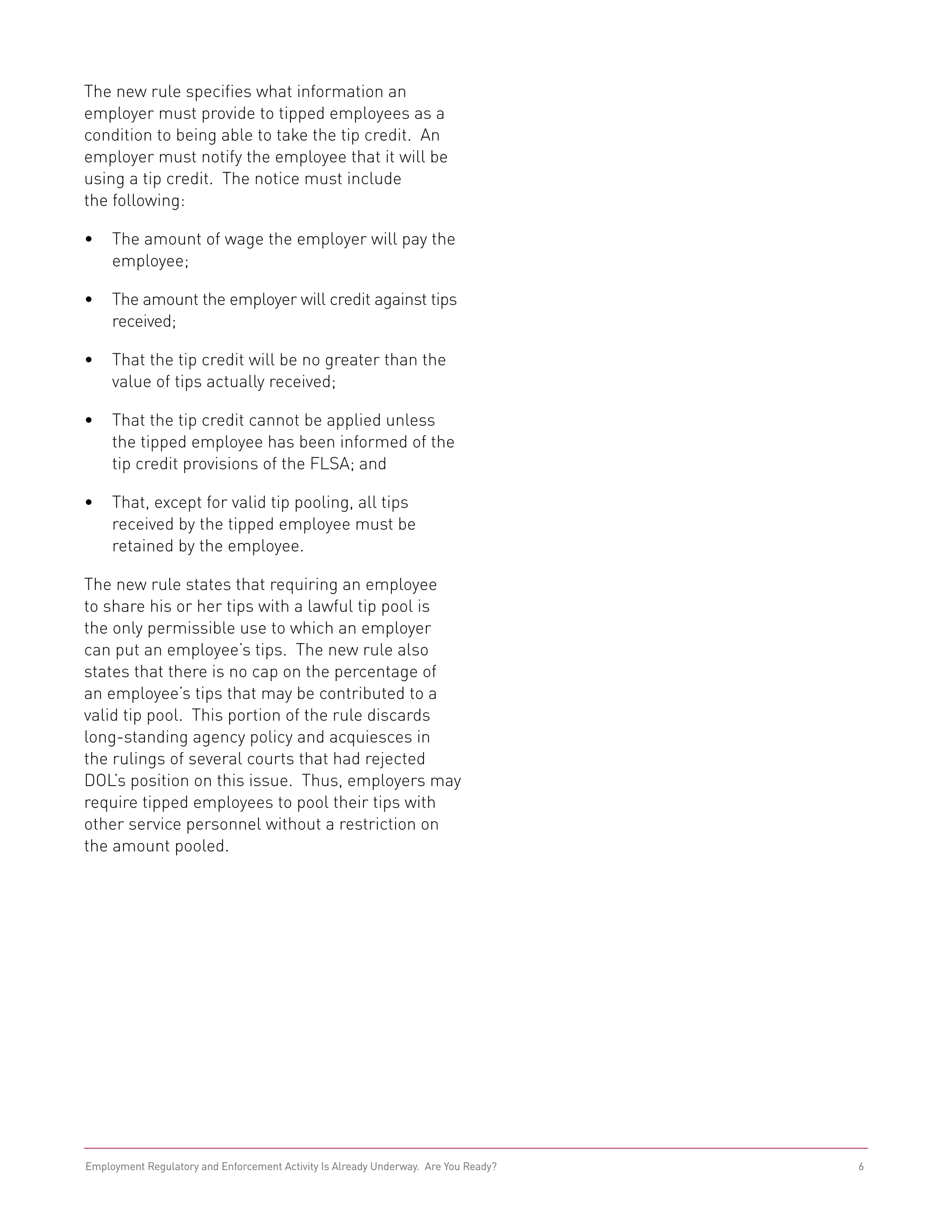 The new rule specifies what information an
employer must provide to tipped employees as a
condition to being able to take the tip credit. An
employer must notify the employee that it will be
using a tip credit. The notice must include
the following:

•	 The amount of wage the employer will pay the
   employee;

•	 The amount the employer will credit against tips
   received;

•	 That the tip credit will be no greater than the
   value of tips actually received;

•	 That the tip credit cannot be applied unless
   the tipped employee has been informed of the
   tip credit provisions of the FLSA; and

•	 That, except for valid tip pooling, all tips
   received by the tipped employee must be
   retained by the employee.

The new rule states that requiring an employee
to share his or her tips with a lawful tip pool is
the only permissible use to which an employer
can put an employee’s tips. The new rule also
states that there is no cap on the percentage of
an employee’s tips that may be contributed to a
valid tip pool. This portion of the rule discards
long-standing agency policy and acquiesces in
the rulings of several courts that had rejected
DOL’s position on this issue. Thus, employers may
require tipped employees to pool their tips with
other service personnel without a restriction on
the amount pooled.




Employment Regulatory and Enforcement Activity Is Already Underway. Are You Ready?   6
 