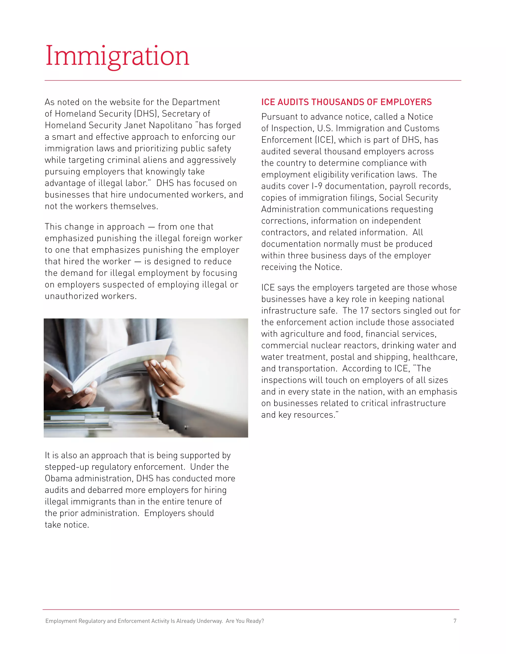 Immigration
As noted on the website for the Department                                      ICE Audits Thousands of Employers
of Homeland Security (DHS), Secretary of                                        Pursuant to advance notice, called a Notice
Homeland Security Janet Napolitano “has forged                                  of Inspection, U.S. Immigration and Customs
a smart and effective approach to enforcing our                                 Enforcement (ICE), which is part of DHS, has
immigration laws and prioritizing public safety                                 audited several thousand employers across
while targeting criminal aliens and aggressively                                the country to determine compliance with
pursuing employers that knowingly take                                          employment eligibility verification laws. The
advantage of illegal labor.” DHS has focused on                                 audits cover I-9 documentation, payroll records,
businesses that hire undocumented workers, and                                  copies of immigration filings, Social Security
not the workers themselves.                                                     Administration communications requesting
                                                                                corrections, information on independent
This change in approach — from one that
                                                                                contractors, and related information. All
emphasized punishing the illegal foreign worker
                                                                                documentation normally must be produced
to one that emphasizes punishing the employer
                                                                                within three business days of the employer
that hired the worker — is designed to reduce
                                                                                receiving the Notice.
the demand for illegal employment by focusing
on employers suspected of employing illegal or                                  ICE says the employers targeted are those whose
unauthorized workers.                                                           businesses have a key role in keeping national
                                                                                infrastructure safe. The 17 sectors singled out for
                                                                                the enforcement action include those associated
                                                                                with agriculture and food, financial services,
                                                                                commercial nuclear reactors, drinking water and
                                                                                water treatment, postal and shipping, healthcare,
                                                                                and transportation. According to ICE, “The
                                                                                inspections will touch on employers of all sizes
                                                                                and in every state in the nation, with an emphasis
                                                                                on businesses related to critical infrastructure
                                                                                and key resources.”



It is also an approach that is being supported by
stepped-up regulatory enforcement. Under the
Obama administration, DHS has conducted more
audits and debarred more employers for hiring
illegal immigrants than in the entire tenure of
the prior administration. Employers should
take notice.




Employment Regulatory and Enforcement Activity Is Already Underway. Are You Ready?                                                 7
 
