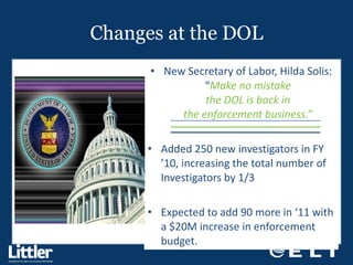 Changes at the DOL New Secretary of Labor, Hilda Solis: “ Make no mistake the DOL is back in the enforcement business.” Added 250 new investigators in FY ’10, increasing the total number of Investigators by 1/3 Expected to add 90 more in ‘11 with a $20M increase in enforcement budget. 