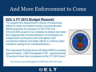 And More Enforcement to Come DOL’s FY 2012 Budget Request: “ To support the Department’s theme of expanding efforts to deter and detect worker misclassification WHD proposes an increase of 107 FTE and $15,223,000 as part of an initiative to detect and deter the inappropriate misclassification of employees as independent contractors and strengthen and coordinate Federal and State efforts to enforce labor violations arising from misclassification…. The requested funding level will allow WHD to employ approximately 1,200 investigator FTE - approximately 15 percent more than employed at the FY 2010 level.” http://www.dol.gov/dol/budget/2012/PDF/CBJ-2012-V2-03.pdf 