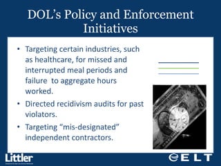 DOL’s Policy and Enforcement Initiatives Targeting certain industries, such as healthcare, for missed and interrupted meal periods and failure  to aggregate hours worked. Directed recidivism audits for past violators. Targeting “mis-designated” independent contractors. 