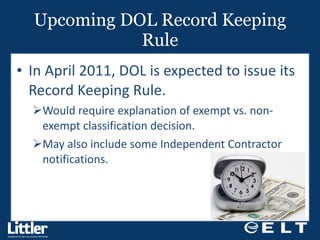Upcoming DOL Record Keeping Rule In April 2011, DOL is expected to issue its Record Keeping Rule.  Would require explanation of exempt vs. non-exempt classification decision. May also include some Independent Contractor notifications.  