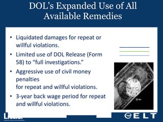 DOL’s Expanded Use of All Available Remedies Liquidated damages for repeat or willful violations. Limited use of DOL Release (Form 58) to “full investigations.” Aggressive use of civil money penalties  for repeat and willful violations. 3-year back wage period for repeat and willful violations. 