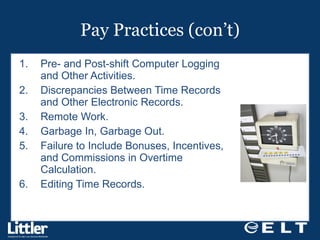 Pay Practices (con’t) Pre- and Post-shift Computer Logging  and Other Activities. Discrepancies Between Time Records  and Other Electronic Records. Remote Work. Garbage In, Garbage Out. Failure to Include Bonuses, Incentives, and Commissions in Overtime Calculation. Editing Time Records. 