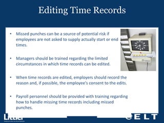 Editing Time Records Missed punches can be a source of potential risk if employees are not asked to supply actually start or end times. Managers should be trained regarding the limited circumstances in which time records can be edited. When time records are edited, employers should record the reason and, if possible, the employee's consent to the edits. Payroll personnel should be provided with training regarding how to handle missing time records including missed punches. 