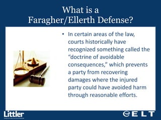 What is a Faragher/Ellerth Defense? In certain areas of the law, courts historically have recognized something called the “doctrine of avoidable consequences,” which prevents a party from recovering damages where the injured party could have avoided harm through reasonable efforts.  