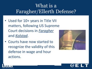 What is a Faragher/Ellerth Defense? Used for 10+ years in Title VII matters, following US Supreme Court decisions in  Faragher  and  Kolstad . Courts have now started to recognize the validity of this defense in wage and hour actions. 