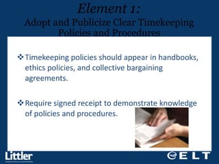 Timekeeping policies should appear in handbooks, ethics policies, and collective bargaining agreements.  Require signed receipt to demonstrate knowledge  of policies and procedures.  Element 1: Adopt and Publicize Clear Timekeeping Policies and Procedures 