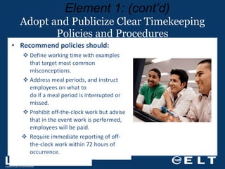 Adopt and Publicize Clear Timekeeping Policies and Procedures Recommend policies should: Define working time with examples that target most common misconceptions. Address meal periods, and instruct employees on what to  do if a meal period is interrupted or missed. Prohibit off-the-clock work but advise that in the event work is performed, employees will be paid. Require immediate reporting of off-the-clock work within 72 hours of occurrence. Element 1: (cont’d) 