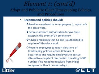 Recommend policies should: Provide a mechanism for employees to report off-the-clock work. Require advance authorization for overtime except in the event of an emergency. Advise employees that no one is authorized to require off-the-clock work. Require employees to report violations of timekeeping policies within 72 hours of occurrence and require employees to pursue alternative complaint mechanism by calling 1-800 number if no response received from initial complaint within 5 business days. Element 1: (cont’d) Adopt and Publicize Clear Timekeeping Policies and Procedures 