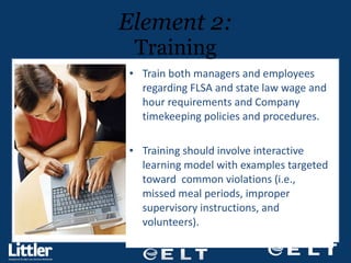 Train both managers and employees regarding FLSA and state law wage and hour requirements and Company timekeeping policies and procedures. Training should involve interactive learning model with examples targeted toward  common violations (i.e., missed meal periods, improper supervisory instructions, and volunteers). Element 2: Training 