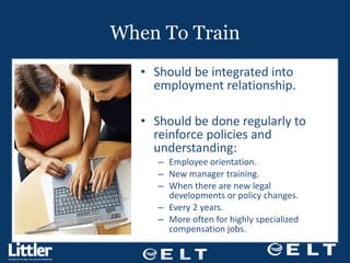 When To Train Should be integrated into employment relationship. Should be done regularly to reinforce policies and understanding: Employee orientation. New manager training. When there are new legal developments or policy changes. Every 2 years. More often for highly specialized compensation jobs. 