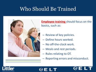 Who Should Be Trained Employee training  should focus on the basics, such as: Review of key policies. Define hours worked. No off-the-clock work. Meals and rest periods. Rules relating to OT. Reporting errors and misconduct. 
