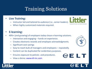 Training Solutions Live Training: Instructor led and tailored to audience (i.e., senior leaders). When highly customized materials required. E-learning:  40%+ (and growing) of employers today chose e-learning solutions. Interactive and engaging – hands on experience. Creates electronic records and employee acknowledgments.  Significant cost savings Easy to reach bulk of managers and employees – repeatedly. Content can be duplicated for evidentiary purposes. Ensures exposure to policies  and procedures.  View a demo:  www.elt-inc.com .   