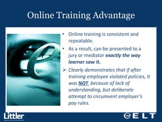 Online Training Advantage Online training is consistent and repeatable. As a result, can be presented to a jury or mediator  exactly the way learner saw it. Clearly demonstrates that if after training employee violated policies, it was  NOT  because of lack of understanding, but deliberate attempt to circumvent employer’s pay rules.  