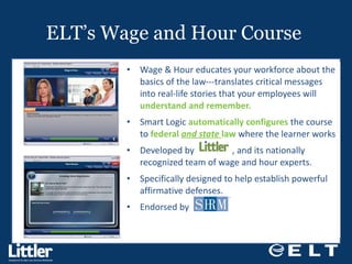 ELT’s Wage and Hour Course  Wage & Hour educates your workforce about the basics of the law---translates critical messages into real-life stories that your employees will  understand and remember. Smart Logic  automatically configures  the course to  federal  and state  law  where the learner works Developed by  , and its nationally recognized team of wage and hour experts. Specifically designed to help establish powerful affirmative defenses. Endorsed by  