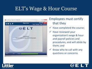 ELT’s Wage & Hour Course Employees must certify that they  Have completed the course;  Have reviewed your organization’s wage & hour and payroll policies and procedures, and will abide by them; and  Know who to call with any questions or concerns. 