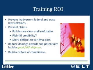 Training ROI Prevent inadvertent federal and state law violations. Prevent claims: Policies are clear and irrefutable. Plaintiff credibility? More difficult to certify a class. Reduce damage awards and potentially build a  good faith defense . Build a culture of compliance . 