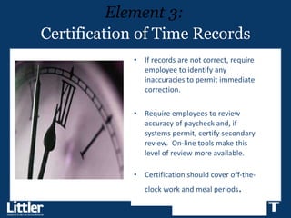 Certification of Time Records If records are not correct, require employee to identify any inaccuracies to permit immediate correction.  Require employees to review accuracy of paycheck and, if systems permit, certify secondary review.  On-line tools make this level of review more available.  Certification should cover off-the-clock work and meal periods . Element 3: 