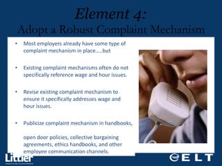 Most employers already have some type of complaint mechanism in place…..but  Existing complaint mechanisms often do not specifically reference wage and hour issues.  Revise existing complaint mechanism to ensure it specifically addresses wage and hour issues. Publicize complaint mechanism in handbooks,  open door policies, collective bargaining agreements, ethics handbooks, and other  employee communication channels.  Element 4: Adopt a Robust Complaint Mechanism 