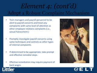Train managers and payroll personnel to be alert to payroll concerns and treat any complaints with same level of attention as other employee relations complaints (i.e., sexual harassment.)  Promptly investigate payroll concerns using same techniques and controls as other types of internal complaints.  If determined to be appropriate, take prompt  and effective remedial steps. Effective remediation may require payment of  back wages. Element 4: (cont’d) Adopt  a Robust Complaint Mechanism 