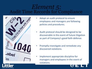 Adopt an audit protocol to ensure employees and managers are following policies and procedures.  Audit protocol should be designed to be discoverable in the event of future litigation as part of Company's good faith defense.  Promptly investigate and remediate any discovered violations.  Implement appropriate discipline for managers and employees in the event of violations. Element 5: Audit Time Records for Compliance 