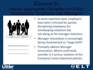 In some reported cases, employers have been criticized for quickly disciplining employees for timekeeping violations but  not doing so for manager violations.  Manager misconduct is increasingly being characterized as “wage theft”.  Promptly address Manager misconduct. Where confirmed, consider it a serious violation of the Company's most important policies. Element 6: Impose Appropriate Discipline for Policy Violations by Employees and Managers 