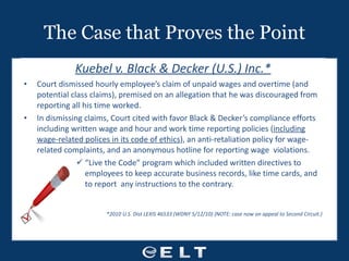 The Case that Proves the Point Kuebel v. Black & Decker (U.S.) Inc.* Court dismissed hourly employee’s claim of unpaid wages and overtime (and potential class claims), premised on an allegation that he was discouraged from reporting all his time worked. In dismissing claims, Court cited with favor Black & Decker’s compliance efforts including written wage and hour and work time reporting policies ( including wage-related polices in its code of ethics ), an anti-retaliation policy for wage-related complaints, and an anonymous hotline for reporting wage  violations. “ Live the Code” program which included written directives to employees to keep accurate business records, like time cards, and to report  any instructions to the contrary. *2010 U.S. Dist LEXIS 46533 (WDNY 5/12/10) {NOTE: case now on appeal to Second Circuit.) 