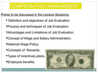 COMPENSATION MANAGEMENT
Points to be discussed in the Lecture Sessions:
 Definition and objectives of Job Evaluation
Process and techniques of Job Evaluation.
Advantages and Limitations of Job Evaluation.
Concept of Wage and Salary Administration.
National Wage Policy.
Concepts of Rewards.
Types of Incentives plans.
Employee benefits.

 