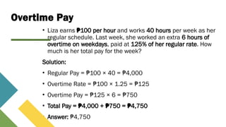 Overtime Pay
• Liza earns 100 per hour
₱ and works 40 hours per week as her
regular schedule. Last week, she worked an extra 6 hours of
overtime on weekdays, paid at 125% of her regular rate. How
much is her total pay for the week?
Solution:
• Regular Pay = 100 × 40 = 4,000
₱ ₱
• Overtime Rate = 100 × 1.25 = 125
₱ ₱
• Overtime Pay = 125 × 6 = 750
₱ ₱
• Total Pay = 4,000 + 750 = 4,750
₱ ₱ ₱
• Answer: 4,750
₱
 