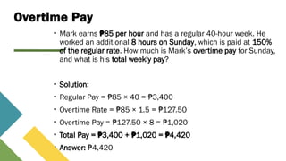 Overtime Pay
• Mark earns 85 per hour
₱ and has a regular 40-hour week. He
worked an additional 8 hours on Sunday, which is paid at 150%
of the regular rate. How much is Mark’s overtime pay for Sunday,
and what is his total weekly pay?
• Solution:
• Regular Pay = 85 × 40 = 3,400
₱ ₱
• Overtime Rate = 85 × 1.5 = 127.50
₱ ₱
• Overtime Pay = 127.50 × 8 = 1,020
₱ ₱
• Total Pay = 3,400 + 1,020 = 4,420
₱ ₱ ₱
• Answer: 4,420
₱
 