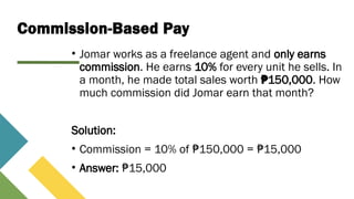 Commission-Based Pay
• Jomar works as a freelance agent and only earns
commission. He earns 10% for every unit he sells. In
a month, he made total sales worth 150,000
₱ . How
much commission did Jomar earn that month?
Solution:
• Commission = 10% of 150,000 = 15,000
₱ ₱
• Answer: 15,000
₱
 