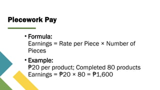 Piecework Pay
• Formula:
Earnings = Rate per Piece × Number of
Pieces
• Example:
20 per product; Completed 80 products
₱
Earnings = 20 × 80 = 1,600
₱ ₱
 