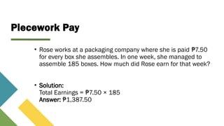 Piecework Pay
• Rose works at a packaging company where she is paid 7.50
₱
for every box she assembles. In one week, she managed to
assemble 185 boxes. How much did Rose earn for that week?
• Solution:
Total Earnings = 7.50 × 185
₱
Answer: 1,387.50
₱
 