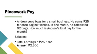 Piecework Pay
• Andrew sews bags for a small business. He earns 25
₱
for each bag he finishes. In one month, he completed
92 bags. How much is Andrew's total pay for the
month?
Solution:
• Total Earnings = 25 × 92
₱
Answer: 2,300
₱
 